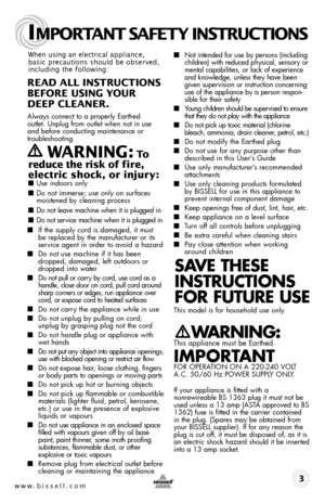 Page 3www.bissell.com 
IMPORTANT SAFETY INSTRUCTIONS
 3
When using an electrical appliance, 
basic precautions should be observed, 
including the following: 
REAd ALL INSTRUCTIONS  
BEFORE USIN g YOUR  
dEEP CLEANER. 
Always connect to a properly Earthed   
outlet. Unplug from outlet when not in use 
and before conducting maintenance or 
troubleshooting.  
   WARNIN g: To  
reduce the risk of fire, 
electric shock, or injury:
 ■  Use indoors only
■ Do not immerse; use only on surfaces 
moistened by cleaning...
