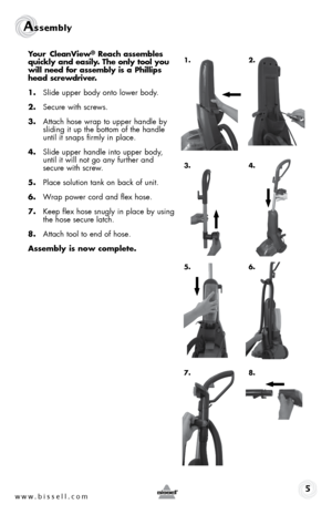 Page 5www.bissell.com 
Assembly 5
Your CleanView® Reach assembles 
quickly and easily. The only tool you 
will need for assembly is a Phillips 
head screwdriver.
1.  Slide upper body onto lower body.
2.  Secure with screws.
3.  Attach hose wrap to upper handle by 
sliding it up the bottom of the handle 
until it snaps firmly in place.
4.  Slide upper handle into upper body,  
until it will not go any further and  
secure with screw.
5.  Place solution tank on back of unit.
6.  Wrap power cord and flex hose.
7....