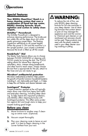 Page 6www.bissell.com 
Operations 
6
Special features
Your BISSELL CleanView® Reach is a 
home cleaning system that uses a 
combination of hand hot tap water, 
BISSELL cleaning formula, brush  
agitation and suction to safely clean 
carpets.
DirtLifter
™ Powerbrush
The DirtLifter PowerBrush is designed to 
enhance cleaning performance. The bristle pat-
tern safely lifts out the deep down dirt while 
gently grooming carpet fibers. The floating 
suspension self-adjusts to all carpet heights. 
When the power is...