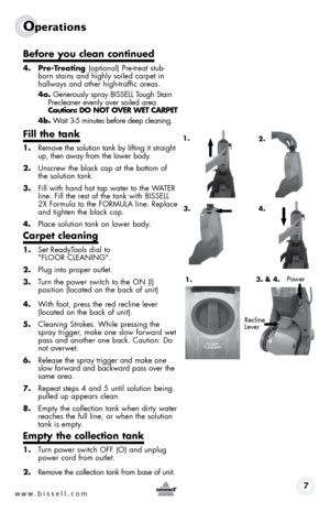 Page 7www.bissell.com 7
Operations
4. Pre-Treating (optional) Pre-treat stub-
born stains and highly soiled carpet in 
hallways and other high-traffic areas.
4a.  Generously spray BISSELL Tough Stain 
Precleaner evenly over soiled area.  
Caution: DO NOT OVER WET CARPET
4b.  Wait 3-5 minutes before deep cleaning.
Fill the tank
1. Remove the solution tank by lifting it straight 
up, then away from the lower body.
2.  Unscrew the black cap at the bottom of 
the solution tank.
3.  Fill with hand hot tap water to...