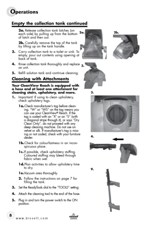 Page 8www.bissell.com 
Operations
8
 2a. Release collection tank latches (on 
each side) by pulling up from the bottom 
of latch and then out. 
 2b.  Carefully remove the top of the tank 
by lifting up on the tank handle.  
3.  Carry collection tank to a toilet or sink. To 
empty, pour out contents using opening at 
back of tank.
4.  Rinse collection tank thoroughly and replace 
on unit.
5.  Refill solution tank and continue cleaning.
Cleaning with Attachments 
Your CleanView Reach is equipped with 
a hose and...