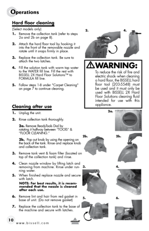 Page 10www.bissell.com 
Operations
10
Hard floor cleaning
(Select models only)
1. Remove the collection tank (refer to steps 
2a and 2b on page 8).
2.  Attach the hard floor tool by hooking it 
into the front of the removable nozzle and 
rotate until it snaps firmly in place.
3.  Replace the collection tank. Be sure to 
attach the two latches.
4.  Fill the solution tank with warm tap water 
to the WATER fill line. Fill the rest with 
BISSELL 2X Hard Floor Solutions™ to 
FORMULA fill line. 
5.  Follow steps 1-8...