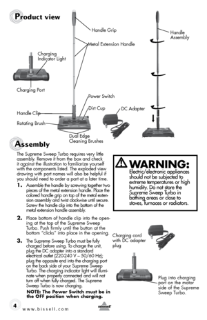 Page 4www.bissell.com 4
WaRning: Electric/electronic appliances 
should not be subjected to 
extreme temperatures or high 
humidity. Do not store the 
Supreme Sweep Turbo in   
bathing areas or close to 
stoves, furnaces or radiators.
Product view
Handle  
Assembly
Metal Extension Handle
Power Switch
Charging Port
DC Adapter
Charging  
Indicator Light
Handle Clip Dirt Cup
Rotating Brush Dual Edge  
Cleaning BrushesHandle Grip
Assembly 
The Supreme Sweep Turbo requires very little 
assembly. Remove it from the...
