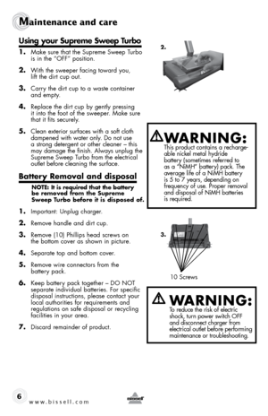 Page 610 Screws
www.bissell.com 
Maintenance and care
6
using your supreme sweep turbo
1. Make sure that the Supreme Sweep Turbo 
is in the “OFF” position.
2. With the sweeper facing toward you,  
lift the dirt cup out.
3. Carry the dirt cup to a waste container 
and empty.
4. Replace the dirt cup by gently pressing  
it into the foot of the sweeper. Make sure 
that it fits securely.
5. Clean exterior surfaces with a soft cloth 
dampened with water only. Do not use 
a strong detergent or other cleaner – this...