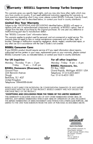 Page 8www.bissell.com8
This warranty gives you specific legal rights, and you may also have oth\
er rights which may vary from country to country. If you need additional instruction regarding this warranty or  
have questions regarding what it may cover, please contact BISSELL Consumer Care by E-mail,   
telephone, regular mail as described below, or contact your local in country distributor.
limited one y ear Warranty
Subject to the *EXCEPTIONS AND EXCLUSIONS identified below, BISSELL will repair or 
replace...