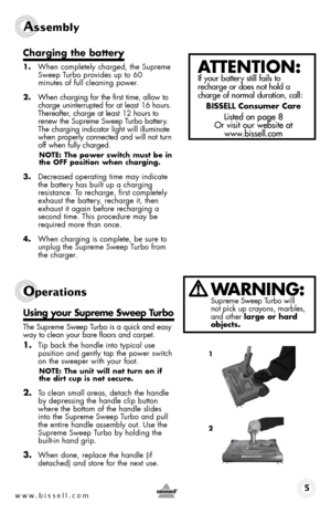 Page 5www.bissell.com 
Assembly 
charging the battery
1. When completely charged, the Supreme 
Sweep Turbo provides up to 60  
minutes of full cleaning power.
2.  When charging for the first time, allow to 
charge uninterrupted for at least 16 hours. 
Thereafter, charge at least 12 hours to 
renew the Supreme Sweep Turbo battery. 
The charging indicator light will illuminate 
when properly connected and will not turn 
off when fully charged.
note: the power switch must be in 
the off position when charging.
3....