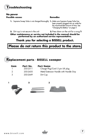 Page 7www.bissell.com 7
Troubleshooting
no power
possible causes Remedies
1. Supreme Sweep Turbo is not charged thoroughly  1. Make sure Supreme Sweep Turbo has   
    been properly plugged into an outlet for   
    the recommended amount of time. See   
    "Charging the Battery" on page 5
2. 
Dirt cup is not secure in the unit 2. Press down on the unit for a snug fit
other maintenance or service not included in the manual should be   
performed by an authorized service representative.
thank you for...