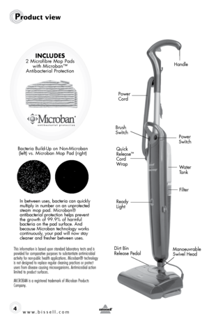 Page 4www.bissell.com 4
Handle
Power   
Cord
Brush 
Switch
Ready 
Light Power 
Switch
Manoeuvrable 
Swivel Head Filter Water 
Tank
Quick 
Release
™ 
 
Cord 
Wrap
Product view
Dirt Bin  
Release Pedal
Includes 2 Microﬁbre Mop Pads  with Microban™  
Antibacterial Protection
Bacteria Build-Up on Non-Microban  (left) vs. Microban Mop Pad (right)
In between uses, bacteria can quickly 
multiply in number on an unprotected 
steam mop pad. Microban®  
antibacterial protection helps prevent   
the growth of 99.9% of...