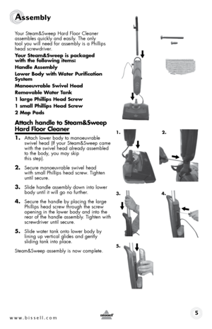 Page 5www.bissell.com 
Assembly 
Your Steam&Sweep hard floor Cleaner 
assembles quickly and easily. The only  
tool you will need for assembly is a Phillips 
head screwdriver.
Your steam&sweep is packaged  
with the following items:
Handle assembly
lower body with Water purification 
system
manoeuvrable swivel Head
Removable Water t ank
1 large phillips Head screw
1 small phillips Head screw
2 mop pads
attach handle to steam&sweep 
Hard floor cleaner
1. Attach lower body to manoeuvrable 
swivel head (If your...