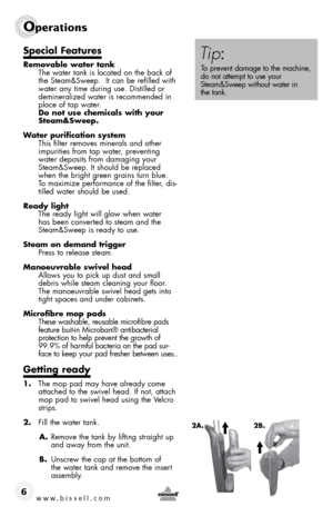 Page 66www.bissell.com
Operations
special features
Removable water tank The water tank is located on the back of 
the Steam&Sweep.  It can be refilled with 
water any time during use. Distilled or 
demineralized water is recommended in 
place of tap water. 
do not use chemicals with your 
steam&sweep.
Water purification system  This filter removes minerals and other 
impurities from tap water, preventing 
water deposits from damaging your 
Steam&Sweep. It should be replaced 
when the bright green grains turn...