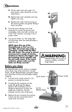 Page 7www.bissell.com 7
Operations
c. fill the water tank with water. for  
best results, water should be at room 
temperature.
d.  Replace the insert assembly and cap, 
tighten until snug.
e.  Replace the water tank by lining up 
the vertical guides and gently sliding it 
back into place.
3.  Twist the quick release cord wrap  
clockwise to unwrap the power cord  
completely, make sure both switches are 
in the "off" position and plug it into a 
proper outlet.
4.  Turn power button on. The ready light...