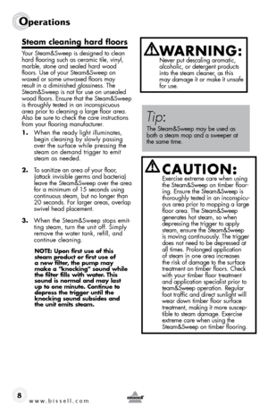 Page 8www.bissell.com
Operations
8
steam cleaning hard floors
Your Steam&Sweep is designed to clean 
hard flooring such as ceramic tile, vinyl, 
marble, stone and sealed hard wood 
floors. Use of your Steam&Sweep on 
waxed or some unwaxed floors may 
result in a diminished glossiness. The 
Steam&Sweep is not for use on unsealed 
wood floors. Ensure that the Steam&Sweep 
is throughly tested in an inconspicuous 
area prior to cleaning a large floor area. 
Also be sure to check the care instructions 
from your...