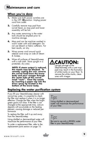 Page 9www.bissell.com 9
Maintenance and care
When you’re done
1. Make sure both power switches are 
in the off (o)position. Unplug power 
cord from outlet.
2.  Carefully remove mop pad from 
swivel head, as mop pad and lower 
assembly will be hot.
3.  Any water remaining in the water 
tank should be emptied prior to 
machine storage.
4.  Mop pad can be machine washed in 
warm water with mild detergent. Do 
not use bleach or fabric softeners. for 
best results, air dry.
5.  Wrap power cord around quick 
release...