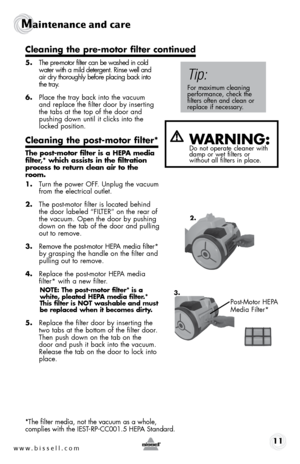 Page 11www.bissell.com 11
Maintenance and care
 
5. The pre-motor filter can be washed in cold  
water with a mild detergent. Rinse well and  
air dry thoroughly before placing back into  
the tray.   
6.  Place the tray back into the vacuum  
and replace the filter door by inserting  
the tabs at the top of the door and  
pushing down until it clicks into the 
locked position.
Cleaning the post-motor filter*
The post-motor filter is a HEPA media 
filter,* which assists in the filtration 
process to return...