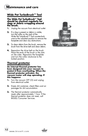 Page 12www.bissell.com 
Maintenance and care
12
 
The Wide Pet TurboBrush™ Tool 
should be checked regularly for 
clogs or debris wrapping around 
the brush.
1.  Unplug the vacuum from electrical outlet.
2.  If a clog is present or debris is visible,   
turn the collar on the neck of the   
Wide Pet TurboBrush™ Tool counterclock-
wise to the unlocked position to remove the 
faceplate and clear any obstructions.
3.  To clean debris from the brush, remove the 
brush from the drive belt and clean debris.
4....