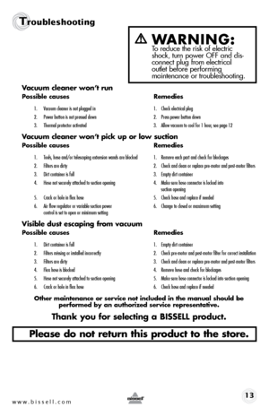 Page 13www.bissell.com 13
Troubleshooting
Vacuum cleaner won’t run
Possible causes Remedies
1. Vacuum cleaner is not plugged in  1. Check electrical plug
2.  Power button is not pressed down  2. Press power button down
3.  Thermal protector activated  3. Allow vacuum to cool for 1 hour, see page 12
Vacuum cleaner won’t pick up or low suction
Possible causes  Remedies
1. Tools, hose and/or telescoping extension wands are blocked  1. Remove each part and check for blockages
2.  Filters are dirty  2. Check and...