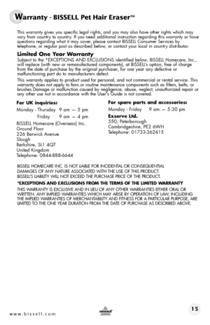 Page 15 This warranty gives you specific legal rights, and you may also have oth\
er rights which may 
vary from country to country. If you need additional instruction regarding this warranty or have 
questions regarding what it may cover, please contact BISSELL Consumer Services by  
telephone, or regular post as described below, or contact your local in country distributor.
Limited One Year Warranty
 Subject to the *EXCEPTIONS AND EXCLUSIONS identified below, BISSELL Homecare, Inc., 
will replace (with new or...