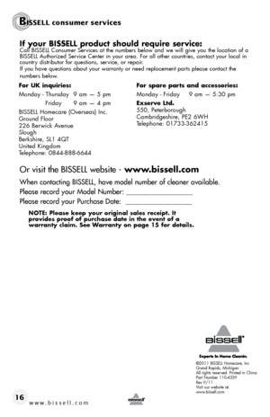 Page 16If your BISSELL product should require service:Call BISSELL Consumer Services at the numbers below and we will give you the location of a 
BISSELL Authorized Service Center in your area. For all other countries, contact your local in\
 
country distributor for questions, service, or repair. 
If you have questions about your warranty or need replacement parts please contact the  
numbers below.
Or visit the BISSELL website - www.bissell.com
When contacting BISSELL, have model number of cleaner available....