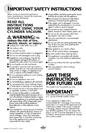 Page 3www.bissell.com 
IMPORTANT SAFETY INSTRUCTIONS
 3
When using an electrical appliance, 
basic precautions should be observed, 
including the following: 
REAd ALL   
INSTRUCTIONS  
BEFORE USIN g YOUR  
CYLINdER VACUUM. 
 
   WARNIN g: To  
reduce the risk of fire, 
electric shock, or injury:
 ■  Unplug from outlet when not in use 
■ Use indoors only.
■ For dry pick up only.
■ Do not leave machine when it is plugged in.
■ Do not use with damaged cord or plug.
■ If appliance is not working as it should, has...