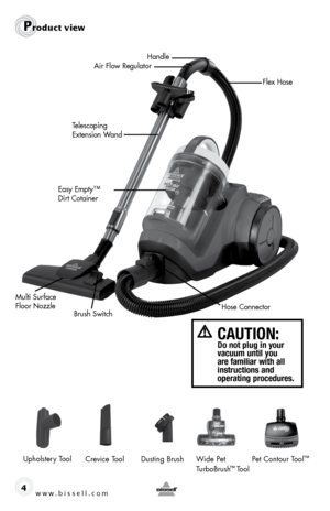 Page 4www.bissell.com 4
Telescoping 
Extension WandHandle
Air Flow Regulator
Easy Empty™ 
Dirt Cotainer
Product view
Flex Hose
CAUTION:   Do not plug in your  
vacuum until you 
are familiar with all 
instructions and  
operating procedures.
Upholstery ToolCrevice Tool Wide Pet 
TurboBrush™ Tool
Dusting Brush
Pet Contour Tool
™
Hose Connector
Multi Surface 
Floor Nozzle
Brush Switch  