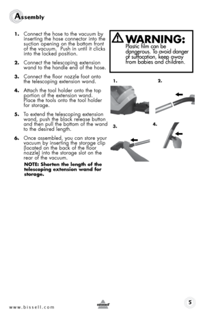 Page 5www.bissell.com 
Assembly 
1. Connect the hose to the vacuum by 
inserting the hose connector into the 
suction opening on the bottom front 
of the vacuum.  Push in until it clicks 
into the locked position.
2. Connect the telescoping extension 
wand to the handle end of the hose.
3. Connect the floor nozzle foot onto 
the telescoping extension wand.
4. Attach the tool holder onto the top 
portion of the extension wand.  
Place the tools onto the tool holder 
for storage.
5. To extend the telescoping...