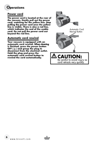 Page 6www.bissell.com 
Operations
6
Power cord
The power cord is located at the rear of 
the vacuum. Gently pull out the power 
cord, watching for the yellow line. Stop 
pulling the power cord once the yellow 
line is visible. There is also a red line, 
which indicates the end of the usable 
cord. Do not pull the power cord out 
beyond the red line. 
Automatic cord rewind
Your vacuum is equipped with an 
automatic cord rewind. When cleaning 
is finished, press the power button 
OFF (    ) and grasp the plug to...