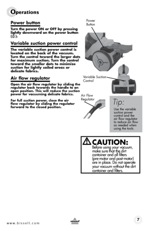 Page 7Power button
Turn the power ON or OFF by pressing 
lightly downward on the power button 
(   ).
Variable suction power control
The variable suction power control is 
located on the back of the vacuum. 
Turn the control toward the larger dots 
for maximum suction. Turn the control 
toward the smaller dots to minimize 
suction for lightly soiled areas or  
delicate fabrics.
Air flow regulator
Open the air flow regulator by sliding the 
regulator back towards the handle to an 
open position. This will...