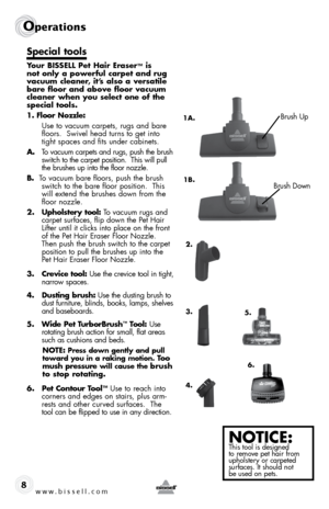 Page 8www.bissell.com 
Operations
8
Special tools
Your BISSELL Pet Hair Eraser™ is 
not only a powerful carpet and rug 
vacuum cleaner, it’s also a versatile 
bare floor and above floor vacuum 
cleaner when you select one of the 
special tools.
1. Floor Nozzle:
  Use to vacuum carpets, rugs and bare 
floors.  Swivel head turns to get into 
tight spaces and fits under cabinets.
A.  To vacuum carpets and rugs, push the brush 
switch to the carpet position.  This will pull 
the brushes up into the floor nozzle....