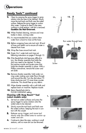 Page 11www.bissell.com 11
operations
Ready Tools™ continued 
9. Clean by pressing the spray trigger to spray    
solution onto the area to be cleaned. Slowly  
move the tool back and forth over the soiled  
surface. Release the spray trigger to suction  
dirty water. Continue to clean in the area,  
working in small sections, until dirt is removed.    
Caution: Do Not Overwet.
10.  When finished cleaning, remove and rinse 
tool(s) in clean, running water.  
11.  It is recommended that you suction clean 
water...