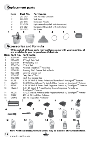 Page 14www.bissell.com 14
Replacement parts
accessories and formula
Item Part no. Part n ame
 1  203-0104  Tank Assembly Complete
 2  203-0102  Tank Base
 3  203-8114  Removable Nozzle
 4  215-0628  Replacement Pump Belt (with instructions)
 5  015-0621  Replacement Brush Belt (with instructions)
 6  203-0105  Lint Screen
1 5
2 6
3 4
   While not all of these parts may not have come with your machine, all  
    are available to you for purchase, if desired.
Item Part n o. Part n ame
 1 203-0149  Hard Floor...