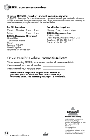 Page 16www.bissell.com 16
If your BISSELL product should require service:Call BISSELL Consumer Services at the numbers below and we will give you the location of a 
BISSELL Authorized Service Center in your area. If you have questions about your warranty or 
need replacement parts please contact the numbers below.
Or visit the BISSELL website - www.bissell.com
When contacting BISSELL, have model number of cleaner available.
Please record your Model Number: ___________________
Please record your Purchase Date:...