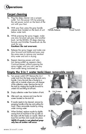 Page 9www.bissell.com 9
operations
Carpet cleaning
1. Plug the deep cleaner into a proper 
outlet. Turn the power ON by pressing 
the red power switch on the back of the 
unit with your foot.
2.  With your foot, press the gray handle 
release lever located on the back of unit 
below water tank.
3.  While pressing the spray trigger, make 
one slow forward wet pass and another 
back. Let the BISSELL 2X deep cleaning 
formula and DirtLifter PowerBrush do the 
work for you.  
Caution: Do not overwet.
4.  Release...