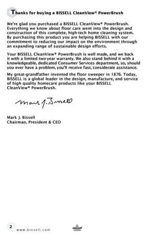 Page 2www.bissell.com 
Thanks for buying a BISSELL CleanView® PowerBrush
We’re glad you purchased a BISSELL CleanView® PowerBrush. 
Everything we know about floor care went into the design and  
construction of this complete, high-tech home cleaning system.   
By purchasing this product you are helping BISSELL with our   
commitment to reducing our impact on the environment through 
an expanding range of sustainable design efforts.
Your BISSELL CleanView® PowerBrush is well made, and we back 
it with a limited...