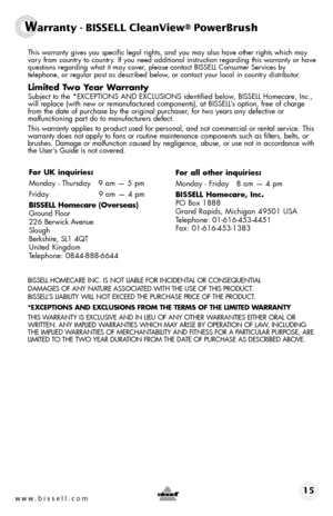 Page 15www.bissell.com 15
Warranty - BISSELL CleanView® PowerBrush
 This warranty gives you specific legal rights, and you may also have oth\
er rights which may 
vary from country to country. If you need additional instruction regarding this warranty or have 
questions regarding what it may cover, please contact BISSELL Consumer Services by  
telephone, or regular post as described below, or contact your local in country distributor.
Limited Two Year Warranty
 Subject to the *EXCEPTIONS AND EXCLUSIONS...