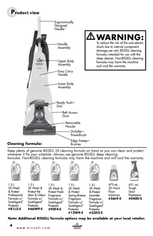 Page 4www.bissell.com 4
Product view
DirtLifter™  
PowerBrush 
Belt Access  
Door
Ready Tools
™ 
Dial
Removable   
Nozzle
Ergonomically 
Designed 
Handle
™
Handle 
Assembly
Lower Body 
Assembly Upper Body 
Assembly
Edge Sweep
™ 
Brushes
Easy Carry  
Handle
WARNING: 
 To reduce the risk of fire and electric 
shock due to internal component 
damage,use only BISSELL cleaning 
formulas intended for use with the 
deep cleaner. Non-BISSELL cleaning 
formulas may harm the machine 
and void the warranty.
Cleaning...