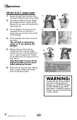 Page 8www.bissell.com 
operations
8
Fill	the	 2-in-1	 water	tank
1. Remove the tank from the base of the 
machine by lifting the tank carry handle.
2.  Carry like a bucket to the sink. Rotate 
the handle forward to unlatch the lid. 
Remove lid, turn over and locate built in 
measuring cup.
3.  Fill with BISSELL 2X formula to the 
indicated fill line on the built in  
measuring cup and pour into mouth 
of the bladder.
4.  Fill the bladder with clean hand hot 
tap water.  
*Do not boil or microwave 
water as it...