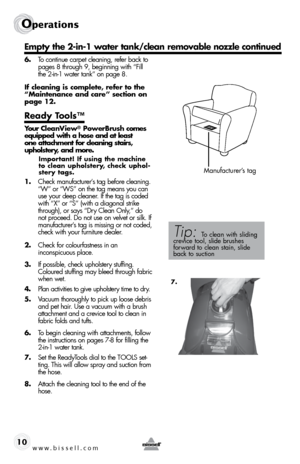 Page 10www.bissell.com 10
operations
6. To continue carpet cleaning, refer back to 
pages 8 through 9, beginning with “Fill 
the 2-in-1 water tank” on page 8.
If cleaning is complete, refer to the 
“Maintenance and care” section on 
page 12.
Ready Tools™ 
Your CleanView® PowerBrush comes 
equipped with a hose and at least    
one attachment for cleaning stairs,  
upholstery, and more.
Important! If using the machine 
to	 clean	 upholstery,	 check	uphol-
stery tags.
1.  Check manufacturer’s tag before cleaning....