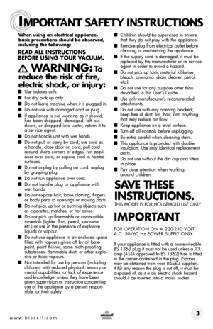 Page 3When using an electrical appliance,  
basic precautions should be observed,   
including the following:
Read all instRuctions 
befoRe using youR V acuuM. 
  WaRning: to  
reduce the risk of fire, 
electric shock, or injury:
■  Use indoors only.
■ For dry pick up only.
■ Do not leave machine when it is plugged in.
■ Do not use with damaged cord or plug.
■ If appliance is not working as it should, 
has been dropped, damaged, left out-
doors, or dropped into water, return it to 
a service agent.
■ Do not...