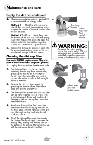 Page 7www.bissell.com 7
Maintenance and care
empty the dirt cup continued
4. Choose an emptying method. method #2 
is recommended for allergy suffers.
  Method #1 – hold the dirt cup over a 
rubbish bin and push the emptying button 
to open the bottom. Close the bottom after 
the dirt empties.
  Method #2 – Place a plastic bag over 
the bottom of the dirt cup. Push the empty-
ing button through the plastic to open the   
bottom. After the dust settles, close the  
bottom and remove the bag to discard.
5....