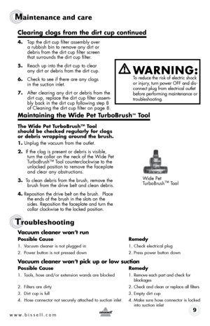 Page 9www.bissell.com 9
Maintenance and care
Troubleshooting
4. Tap the dirt cup filter assembly over   
a rubbish bin to remove any dirt or   
debris from the dirt cup filter screen   
that surrounds the dirt cup filter.
5.  Reach up into the dirt cup to clear   
any dirt or debris from the dirt cup.
6.  Check to see if there are any clogs   
in the suction inlet.
7.  After clearing any dirt or debris from the 
dirt cup, replace the dirt cup filter assem-
bly back in the dirt cup following step 8 
of Cleaning...