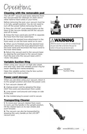 Page 7Cleaning with the removable pod
The Lift-Off ™ vacuum pod easily detaches from 
the vacuum base for cleanups on stairs and in 
other hard-to-reach areas in your home.
Before removing the pod, your vacuum must be 
in its fully upright position. You do not need to 
turn off the power before removing the pod.
1. Press the Lift-Off ™ pod release button at the 
base of the vacuum handle and lift the vacuum 
pod off its base.
2.  Grasp the hose wand grip and lift to separate 
the hose from the hose wand base....