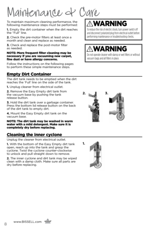 Page 88
Maintenance & Care
To maintain maximum cleaning performance, the 
following maintenance steps must be performed:
1. Empty the dirt container when the dirt reaches 
the “Full” line. 
2.  Check the pre-motor filters at least once a 
month and clean and replace as needed.
3.  Check and replace the post-motor filter   
as needed.
NOTE: More frequent filter cleaning may be 
necessary if you are vacuuming new carpet, 
fine dust or have allergy concerns. 
Follow the instructions on the following pages   
to...