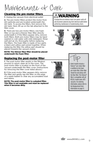 Page 99
Maintenance & Care
Cleaning the pre-motor filters
1. Unplug the vacuum from electrical outlet
2.  The pre-motor filters protect the motor from 
dirt particles and are located underneath the 
dirt tank. To access the filters, first remove the 
dirt tank. Next, lift up on the tab attached to the 
filter cover.
3.  There are two pre-motor filters; one foam 
filter on top and a thinner fiber filter directly 
underneath it. If the filters appear dirty, remove 
both filters. Both pre-motor filters may be...