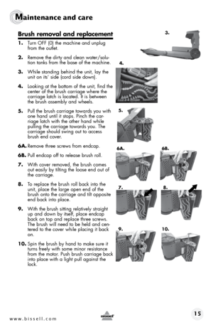 Page 15www.bissell.com 15
Maintenance and care   
Brush removal and replacement
1. turn off (0) the machine and unplug 
from the outlet.
2.  Remove the dirty and clean water/solu-
tion tanks from the base of the machine.
3.  While standing behind the unit, lay the 
unit on its’ side (cord side down). 
4.  looking at the bottom of the unit, find the 
center of the brush carriage where the 
carriage latch is located. It is between 
the brush assembly and wheels. 
5.  pull the brush carriage towards you with 
one...