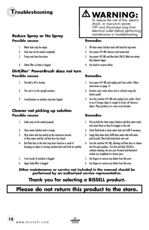 Page 16www.bissell.com 
Troubleshooting
   16Reduce Spray or No Spray
Possible causes 
Remedies
1. Water tank may be empty  1. Fill clean water/solution tank with hand hot tap water
2.  Tank may not be seated completely  2. Turn power OFF (0 ). Remove and reseat tank.
3.  Pump may have lost prime.  3. Turn power OFF (0 ) and then back ON (I). Wait one minute,   
    then depress trigger
4.  Debris filter on base is clogged  4. Use hand to remove debris
DirtLifter™ PowerBrush does not turn
Possible causes...