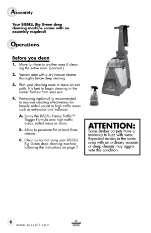 Page 6www.bissell.com 
Assembly 
Operations
6
Your BISSELL Big Green deep  
cleaning machine comes with no 
assembly required!
Before you clean
1.  Move furniture to another area if clean-
ing the entire room (optional.)
2.  Vacuum area with a dry vacuum cleaner 
thoroughly before deep cleaning.
3.  plan your cleaning route to leave an exit 
path. It is best to begin cleaning in the 
corner farthest from your exit.
4.  pretreating (optional) is recommended 
to improve cleaning effectiveness for 
heavily soiled...