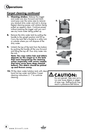 Page 8www.bissell.com 
Operations
8
Carpet cleaning continued
7. Cleaning strokes. Release the trigger 
and make one slow forward and back-
ward pass over the same area to remove 
any residual dirty water and aid in drying. 
Repeat cleaning passes until solution being 
pulled up appears clean. continue passes 
without pressing the trigger until you can’t 
see any more water being pulled up. 
8.  Remove the dirty water tank by pulling the 
handle to the upright position and lift up. 
carry the tank like a...