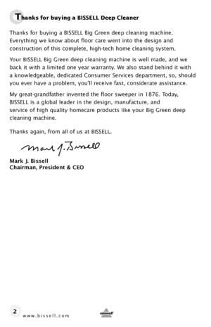 Page 2www.bissell.com 
Thanks for buying a BISSELL Deep Cleaner 
Thanks for buying a BISSELL Big Green deep cleaning machine. 
Everything we know about floor care went into the design and  
construction of this complete, high-tech home cleaning system.
Your BISSELL Big Green deep cleaning machine is well made, and we 
back it with a limited one year warranty. We also stand behind it with 
a knowledgeable, dedicated Consumer Services department, so, should 
you ever have a problem, you’ll receive fast,...