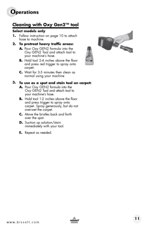 Page 11www.bissell.com 11
Operations
Cleaning with Oxy Gen2™ tool
Select models only
1. follow instruction on page 10 to attach 
hose to machine.
2.  To pretreat heavy traffic areas:  
A.  pour oxy GeN2 formula into the 
oxy GeN2 t ool and attach tool to 
your machine’s hose.
B.  hold tool 2-4 inches above the floor 
and press red trigger to spray onto 
carpet.
C.  Wait for 3-5 minutes then clean as 
normal using your machine
3.   A. pour o xy GeN2 formula into the 
o xy G eN2 t ool and attach tool to 
your...