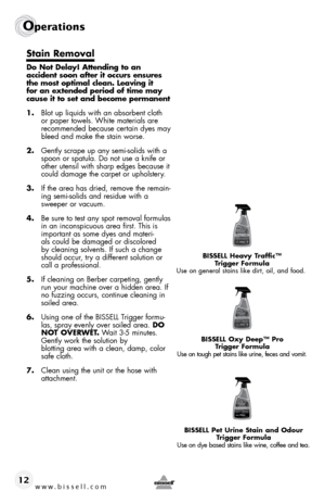 Page 12www.bissell.com 
Operations
12
Stain Removal
Do Not Delay! Attending to an  
accident soon after it occurs ensures 
the most optimal clean. Leaving it 
for an extended period of time may 
cause it to set and become permanent
1.  blot up liquids with an absorbent cloth 
or paper towels. White materials are 
recommended because certain dyes may 
bleed and make the stain worse.
2.  Gently scrape up any semi-solids with a 
spoon or spatula. do not use a knife or 
other utensil with sharp edges because it...